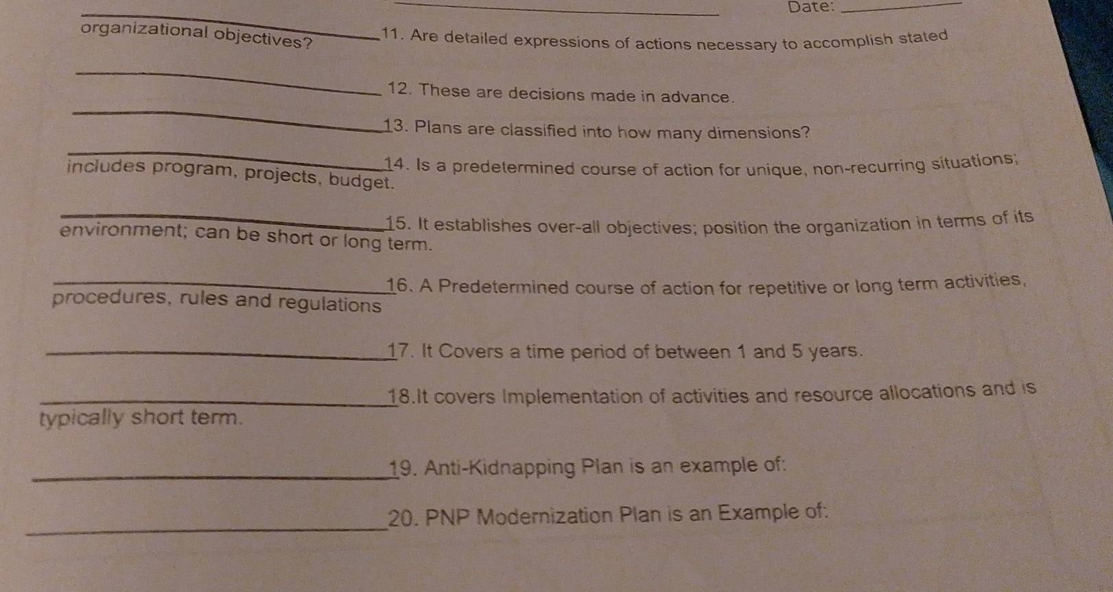 Date:_ 
organizational objectives? 
11. Are detailed expressions of actions necessary to accomplish stated 
_ 
_ 
12. These are decisions made in advance. 
_ 
13. Plans are classified into how many dimensions? 
14. Is a predetermined course of action for unique, non-recurring situations; 
includes program, projects, budget. 
_ 
15. It establishes over-all objectives; position the organization in terms of its 
environment; can be short or long term. 
_16. A Predetermined course of action for repetitive or long term activities, 
procedures, rules and regulations 
_17. It Covers a time period of between 1 and 5 years. 
_18.It covers Implementation of activities and resource allocations and is 
typically short term. 
_19. Anti-Kidnapping Plan is an example of: 
_ 
20. PNP Modernization Plan is an Example of: