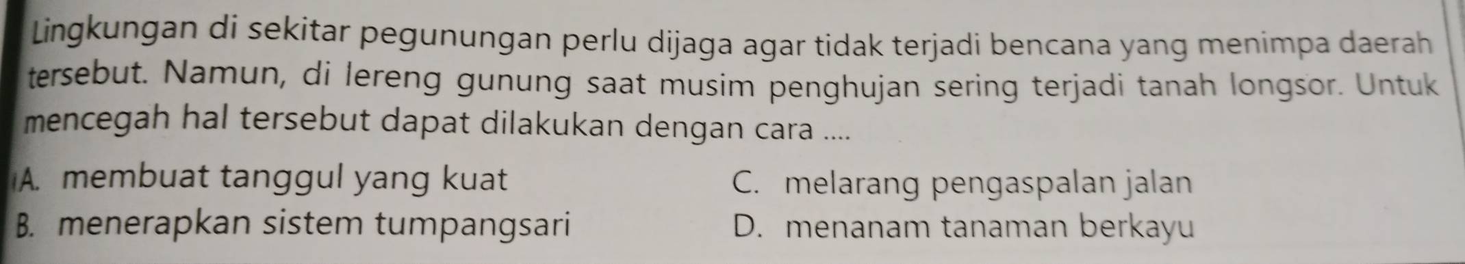 Lingkungan di sekitar pegunungan perlu dijaga agar tidak terjadi bencana yang menimpa daerah
tersebut. Namun, di lereng gunung saat musim penghujan sering terjadi tanah longsor. Untuk
mencegah hal tersebut dapat dilakukan dengan cara ....
A. membuat tanggul yang kuat C. melarang pengaspalan jalan
B. menerapkan sistem tumpangsari D. menanam tanaman berkayu