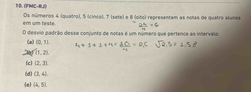 (FMC-RJ)
Os números 4 (quatro), 5 (cinco), 7 (sete) e 8 (oito) representam as notas de quatro alunos
em um teste.
O desvio padrão desse conjunto de notas é um número que pertence ao intervalo:
(a) (0,1).
(b) (1,2).
(c) (2,3).
(d) (3,4).
(e) (4,5).