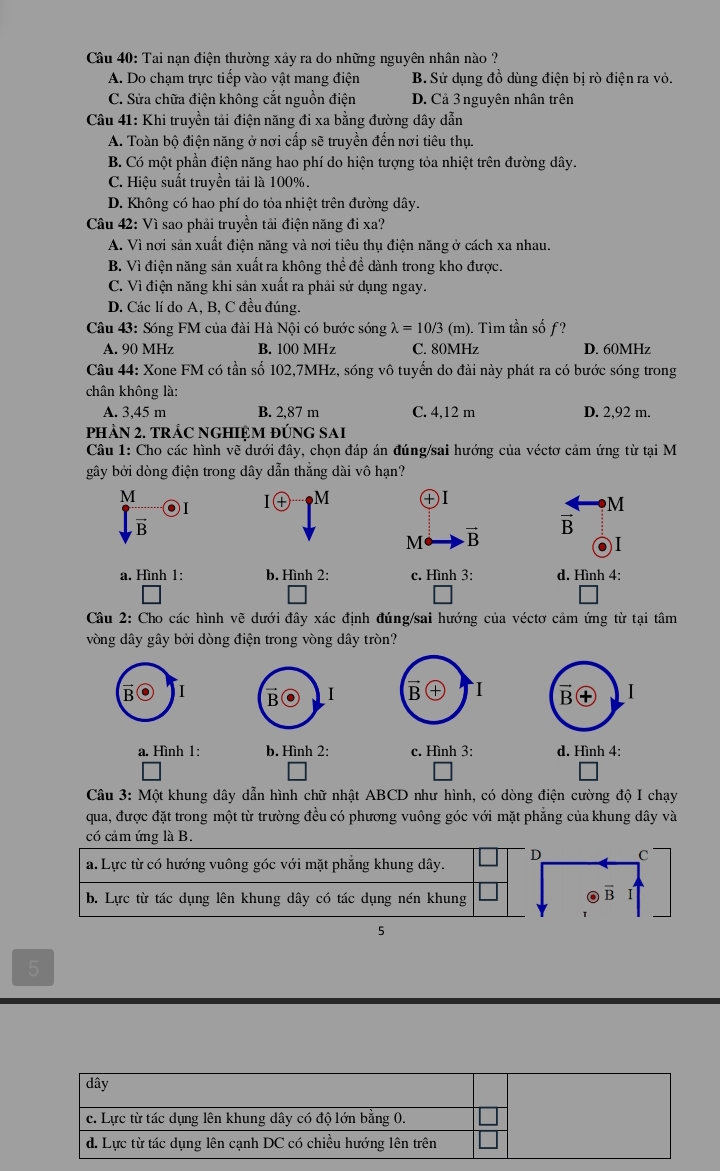 Tai nạn điện thường xảy ra do những nguyên nhân nào ?
A. Do chạm trực tiếp vào vật mang điện B. Sử dụng đồ dùng điện bị rò điện ra vỏ.
C. Sửa chữa điện không cắt nguồn điện D. Cả 3 nguyên nhân trên
*  Câu 41: Khi truyền tải điện năng đi xa bằng đường dây dẫn
A. Toàn bộ điện năng ở nơi cấp sẽ truyền đến nơi tiêu thụ.
B. Có một phần điện năng hao phí do hiện tượng tỏa nhiệt trên đường dây.
C. Hiệu suất truyền tải là 100%.
D. Không có hao phí do tỏa nhiệt trên đường dây.
Câu 42: Vì sao phải truyền tải điện năng đi xa?
A. Vì nơi sản xuất điện năng và nơi tiêu thụ điện năng ở cách xa nhau.
B. Vì điện năng sản xuất ra không thể để dành trong kho được.
C. Vì điện năng khi sản xuất ra phải sử dụng ngay.
D. Các lí do A, B, C đều đúng.
Câu 43: Sóng FM của đài Hà Nội có bước sóng lambda =10/3 (m) . Tìm tần sốf?
A. 90 MHz B. 100 MHz C. 80MHz D. 60MHz
Câu 44: Xone FM có tần số 102,7MHz, sóng vô tuyển do đài này phát ra có bước sóng trong
chân không là:
A. 3,45 m B. 2,87 m C. 4,12 m D. 2,92 m.
PHÂN 2. TRẢC NGHIỆM ĐÚNG SAI
Câu 1: Cho các hình vẽ dưới đây, chọn đáp án đúng/sai hướng của véctơ cảm ứng từ tại M
gây bởi dòng điện trong dây dẫn thẳng dài vô hạn?
M
I④ M ④Ⅰ
M
M vector B
vector B
a. Hình 1: b. Hình 2: c. Hình 3: d. Hình 4:
Câu 2: Cho các hình vẽ dưới đây xác định đúng/sai hướng của véctơ cảm ứng từ tại tâm
vòng dây gây bởi dòng điện trong vòng dây tròn?
I
I B I   
a. Hình 1: b. Hình 2: c. Hình 3: d. Hình 4:
Câu 3: Một khung dây dẫn hình chữ nhật ABCD như hình, có dòng điện cường độ I chạy
qua, được đặt trong một từ trường đều có phương vuông góc với mặt phẳng của khung dây và
có cảm ứng là B.
D C
a. Lực từ có hướng vuông góc với mặt phẳng khung dây.
b. Lực từ tác dụng lên khung dây có tác dụng nén khung
overline B
5
5