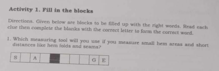 Activity 1. Fill in the blocks 
Directions. Given below are blocks to be filled up with the right words. Read each 
clue then complete the blanks with the correct letter to form the correct word. 
1. Which measuring tool will you use if you measure small hem areas and short 
distances like hem folds and seams?