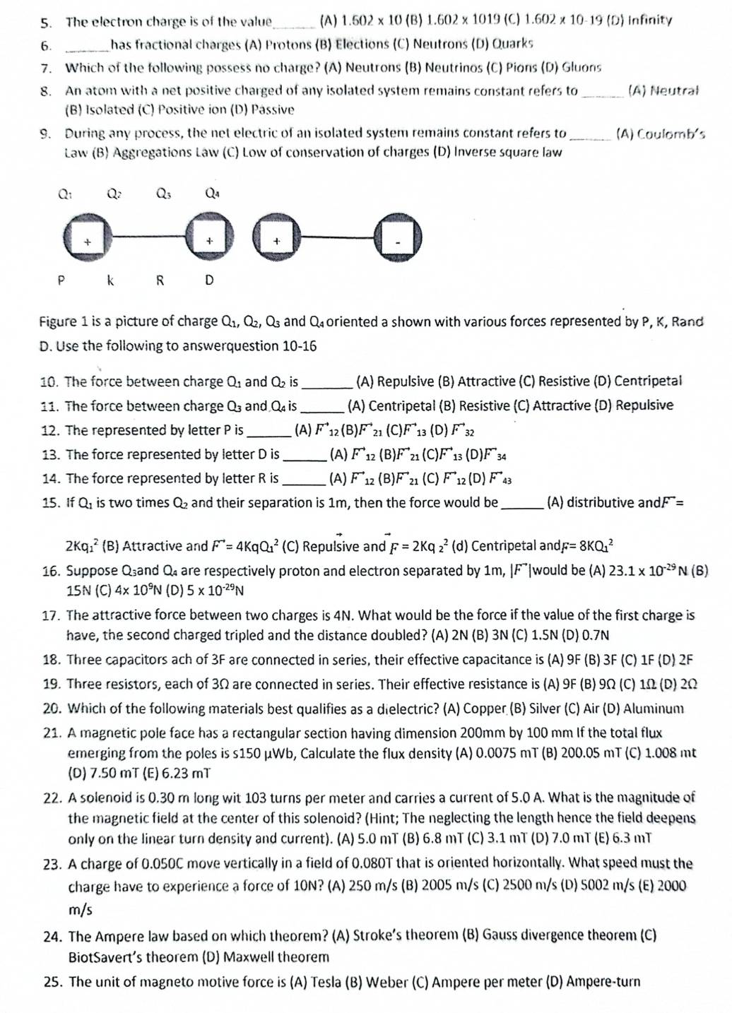 The electron charge is of the value (A) 1.502* 10(B) 1.602 x 1019 (C) 1.602 x 10-19 (D) Infinity
6. _has fractional charges (A) Protons (B) Elections (C) Neutrons (D) Quarks
7. Which of the following possess no charge? (A) Neutrons (B) Neutrinos (C) Pions (D) Gluons
8. An atom with a net positive charged of any isolated system remains constant refers to _(A) Neutrał
(B) Isolated (C) Positive ion (D) Passive
9. During any process, the net electric of an isolated system remains constant refers to_ (A) Coulomb's
Law (B) Aggregations Law (C) Low of conservation of charges (D) Inverse square law
Figure 1 is a picture of charge Q_1,Q_2,Q_3 and Q_4 oriented a shown with various forces represented by P, K, Rand
D. Use the following to answerquestion 10-16
10. The force between charge Q_1 and Q_2 is_ (A) Repulsive (B) Attractive (C) Resistive (D) Centripetal
11. The force between charge Q_3 and Q_4i _(A) Centripetal (B) Resistive (C) Attractive (D) Repulsive
12. The represented by letter P is _(A) F^(to)_12(B)F^(to)_21(C)F^(to) 13 (D) F^(to)_32
13. The force represented by letter D is _(A) F^(to)_12(B)F^(to)_21 (C). F^(to)_13(D)F^(to)_34
14. The force represented by letter R is_ (A) F^(to)_12(B)vector F_21 (C) F^(to)_12(D)F^(to)_43
15. If Q_1 is two times Q_2 and their separation is 1m, then the force would be _(A) distributive and dF^-=
2Kq_1^(2 (B) Attractive and F^to)=4KqQ_1^(2 (C) Repulsive and F=2Kq_2^2(d) Centripetal and F=8KQ_1^2
16. Suppose Qand Q₄ are respectively proton and electron separated by 1m, |F^-) would be (A) 23.1* 10^(-29)N( B)
15N (C) 4* 10^9N (D) 5* 10^(-29)N
17. The attractive force between two charges is 4N. What would be the force if the value of the first charge is
have, the second charged tripled and the distance doubled? (A) 2N (B) 3N (C) 1.5N (D) 0.7N
18. Three capacitors ach of 3F are connected in series, their effective capacitance is (A) 9F (B) 3F (C) 1F (D) 2F
19. Three resistors, each of 3Ω are connected in series. Their effective resistance is (A) 9F (B) 9Ω (C) 1Ω (D) 2Ω
20. Which of the following materials best qualifies as a dielectric? (A) Copper (B) Silver (C) Air (D) Aluminum
21. A magnetic pole face has a rectangular section having dimension 200mm by 100 mm If the total flux
emerging from the poles is s150 μWb, Calculate the flux density (A) 0.0075 mT (B) 200.05 mT (C) 1.008 mt
(D) 7.50 mT (E) 6.23 mT
22. A solenoid is 0.30 m long wit 103 turns per meter and carries a current of 5.0 A. What is the magnitude of
the magnetic field at the center of this solenoid? (Hint; The neglecting the length hence the field deepens
only on the linear turn density and current). (A) 5.0 mT (B) 6.8 mT (C) 3.1 mT (D) 7.0 mT (E) 6.3 mT
23. A charge of 0.050C move vertically in a field of 0.080T that is oriented horizontally. What speed must the
charge have to experience a force of 10N? (A) 250 m/s (B) 2005 m/s (C) 2500 m/s (D) 5002 m/s (E) 2000
m/s
24. The Ampere law based on which theorem? (A) Stroke’s theorem (B) Gauss divergence theorem (C)
BiotSavert's theorem (D) Maxwell theorem
25. The unit of magneto motive force is (A) Tesla (B) Weber (C) Ampere per meter (D) Ampere-turn