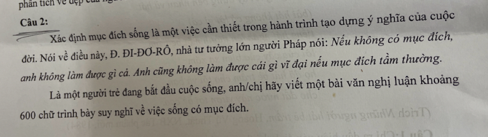 phân tích về đẹp cu 
Câu 2: 
Xác định mục đích sống là một việc cần thiết trong hành trình tạo dựng ý nghĩa của cuộc 
đời. Nói về điều này, Đ. ĐI-ĐƠ-RÔ, nhà tư tưởng lớn người Pháp nói: Nếu không có mục đích, 
anh không làm được gì cả. Anh cũng không làm được cái gì vĩ đại nếu mục đích tầm thường. 
Là một người trẻ đang bắt đầu cuộc sống, anh/chị hãy viết một bài văn nghị luận khoảng
600 chữ trình bày suy nghĩ về việc sống có mục đích.