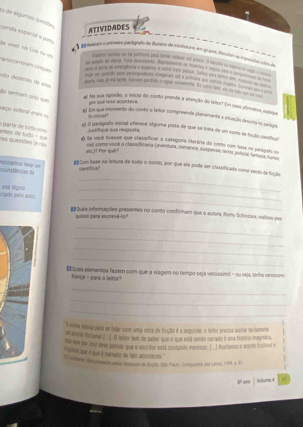 de algumas questões
ATIVIDADES
orrida espacial a pons
 Releiam o primeiro panágrafo de Buraco de minhoca e, em grupos, discutam as impressões sobre ee
de viver na Lua ou em Viedímic sentou-se na púltrtina para tentar refaxar um pouco. () bahilho na trassira do vagão o cologas
anscorreram cinquen
em estedo de aterta. Fora descoberto. Rapidamente se levantou é segula pira o compurtimento da fronta
abriu a porta de emergência e esperou o outro trem passar. Saltou para dentro dels, musindo su disto
ádo dezenas de años
Pode eet quando seua perseguidores chegaram até a poltrona que óutrora ócupera. Comeram par a porta
aberta, más já era tarde, haviam perdido o rapaz novamente. Do outro lado, ele via ludo sem ser visãn
ão tenham sido quei
por que isso acontece.
a) Na sua opinião, o início do conto prende a atenção do leitor? Em caso afirmativo, explique
saço sideral eram o fo inicial?
b) Em que momento do conto o leitor compreende plenamente a situação descrita no parágra
parte de toda cons Justifique sua resposta.
c) O parágrafo inicial oferece alguma pista de que se trata de um conto de ficção clentifica
ntes de tudo - que d) Se você livesse que classificar a categoria literária do conto com base no parágrafo ini
ras questões (e não cial, como você o classificaria (aventura, romance, suspense, terror, policial, fantasia, humor,
etc.)? Por quê?
recisamos levar em # Com base na leitura de todo o conto, por que ele pode ser classificado como sendo de ficção
cientifica?
rcunstâncias da
sua lógica
_
_
_
riado pelo autor
€Quais informações presentes no conto confirmam que a autora, Romy Schinzare, realizou pes-
quisas para escrevê-lo?
_
_
_
_
 Quais elementos fazem com que a viagem no tempo seja verossímil - ou seja, tenha verossimi-
lhança - para o leitor?
_
_
_
*A noma básica para se fidar com uma obra de ficção é a seguinte: o leitor precisa aceitar tacitamente
um acordo ficcional (.. ] O teitor tem de saber que o que está sendo narrado é uma história imaginária.
mo nm por isso deve pensar que o escritor está contando mentiras. [...] Aceitamos o acordo ficcional e
fingimos que o que é narrado de fato aconteceu.''
109 itsbrs. Soiu pazseios peíos bosques de ficção. São Paulo: Compenhta das Letras, 194, p. E1
8º ano Volume 4 67