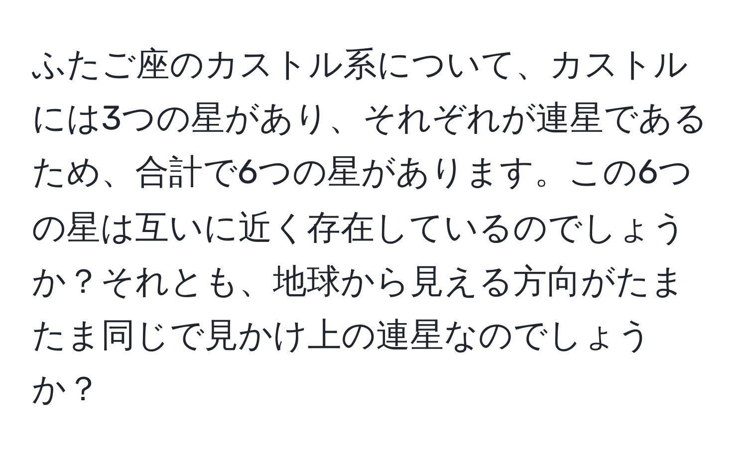 ふたご座のカストル系について、カストルには3つの星があり、それぞれが連星であるため、合計で6つの星があります。この6つの星は互いに近く存在しているのでしょうか？それとも、地球から見える方向がたまたま同じで見かけ上の連星なのでしょうか？