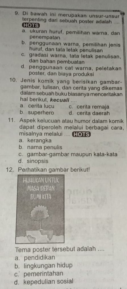 Di bawah ini merupakan unsur-unsur
terpenting dari sebuah poster adalah ....
HOTS
a. ukuran huruf, pemilihan warna, dan
penempatan
b. penggunaan warna, pemilihan jenis
huruf, dan tata letak penulisan
c. gradasi warna, tata letak penulisan,
dan bahan pembuatan
d. penggunaan cat warna, peletakan
poster, dan biaya produksi
10. Jenis komik yang berisikan gambar-
gambar, tulisan, dan cerita yang dikemas
dalam sebuah buku biasanya menceritakan
hal berikut, kecuali
a. cerita lucu c. cerita remaja
b superhero d. cerita daerah
11. Aspek kelucuan atau humor dalam komik
dapat diperoleh melalui berbagai cara,
misalnya melalui .... HOTS
a. kerangka
b. nama penulis
c. gambar-gambar maupun kata-kata
d. sinopsis
12. Perhatikan gambàr berikut!
Tema poster tersebut adalah ....
a. pendidikan
b. lingkungan hidup
c. pemerintahan
d. kepedulian sosial