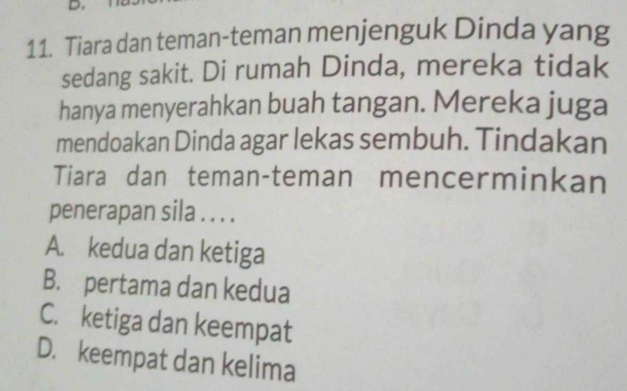 Tiara dan teman-teman menjenguk Dinda yang
sedang sakit. Di rumah Dinda, mereka tidak
hanya menyerahkan buah tangan. Mereka juga
mendoakan Dinda agar lekas sembuh. Tindakan
Tiara dan teman-teman mencerminkan
penerapan sila . . . .
A. kedua dan ketiga
B. pertama dan kedua
C. ketiga dan keempat
D. keempat dan kelima