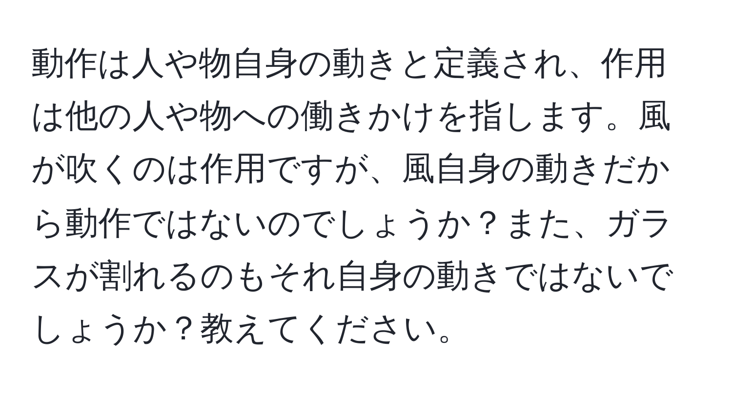 動作は人や物自身の動きと定義され、作用は他の人や物への働きかけを指します。風が吹くのは作用ですが、風自身の動きだから動作ではないのでしょうか？また、ガラスが割れるのもそれ自身の動きではないでしょうか？教えてください。