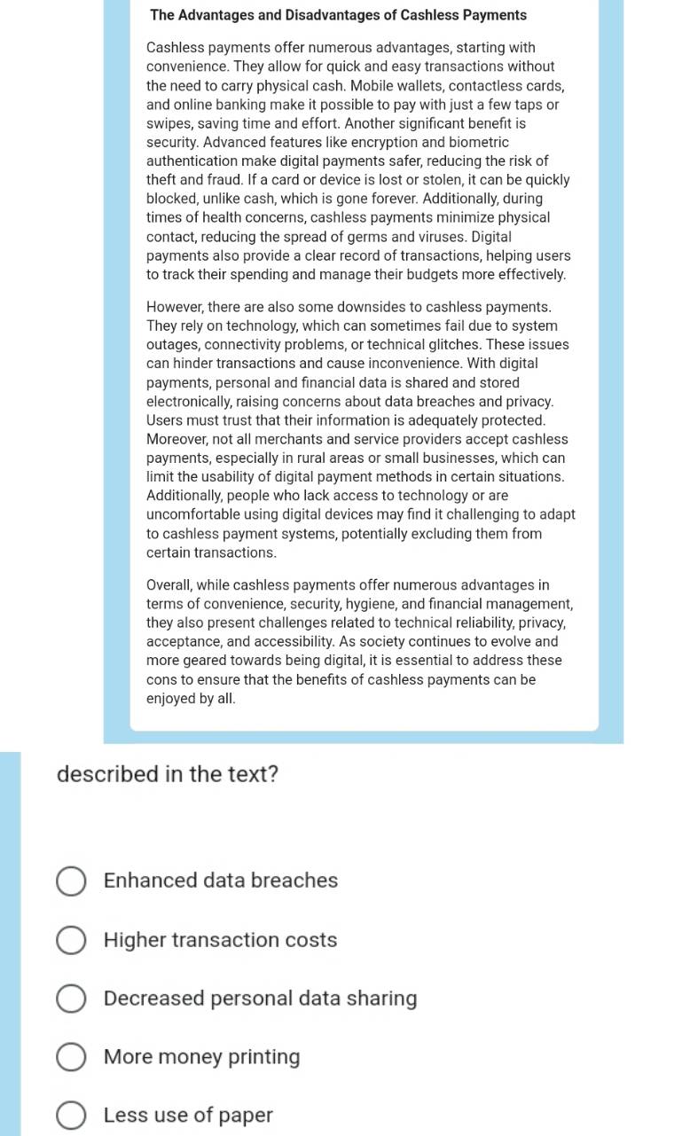 The Advantages and Disadvantages of Cashless Payments
Cashless payments offer numerous advantages, starting with
convenience. They allow for quick and easy transactions without
the need to carry physical cash. Mobile wallets, contactless cards,
and online banking make it possible to pay with just a few taps or
swipes, saving time and effort. Another significant benefit is
security. Advanced features like encryption and biometric
authentication make digital payments safer, reducing the risk of
theft and fraud. If a card or device is lost or stolen, it can be quickly
blocked, unlike cash, which is gone forever. Additionally, during
times of health concerns, cashless payments minimize physical
contact, reducing the spread of germs and viruses. Digital
payments also provide a clear record of transactions, helping users
to track their spending and manage their budgets more effectively.
However, there are also some downsides to cashless payments.
They rely on technology, which can sometimes fail due to system
outages, connectivity problems, or technical glitches. These issues
can hinder transactions and cause inconvenience. With digital
payments, personal and financial data is shared and stored
electronically, raising concerns about data breaches and privacy.
Users must trust that their information is adequately protected.
Moreover, not all merchants and service providers accept cashless
payments, especially in rural areas or small businesses, which can
limit the usability of digital payment methods in certain situations.
Additionally, people who lack access to technology or are
uncomfortable using digital devices may find it challenging to adapt
to cashless payment systems, potentially excluding them from
certain transactions.
Overall, while cashless payments offer numerous advantages in
terms of convenience, security, hygiene, and financial management,
they also present challenges related to technical reliability, privacy,
acceptance, and accessibility. As society continues to evolve and
more geared towards being digital, it is essential to address these
cons to ensure that the benefits of cashless payments can be
enjoyed by all.
described in the text?
Enhanced data breaches
Higher transaction costs
Decreased personal data sharing
More money printing
Less use of paper