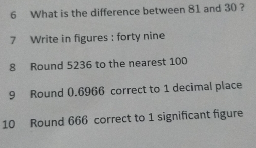 What is the difference between 81 and 30 ? 
7 Write in figures : forty nine 
8 Round 5236 to the nearest 100
9 Round 0.6966 correct to 1 decimal place 
10 Round 666 correct to 1 significant figure