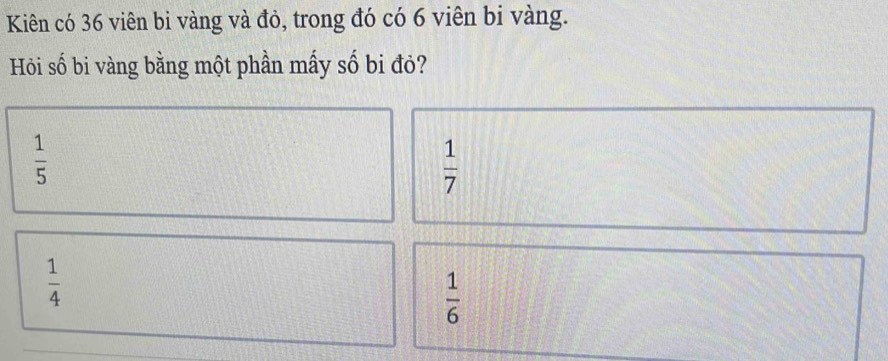 Kiên có 36 viên bi vàng và đỏ, trong đó có 6 viên bi vàng.
Hỏi số bi vàng bằng một phần mấy số bi đỏ?
 1/5 
 1/7 
 1/4 
 1/6 