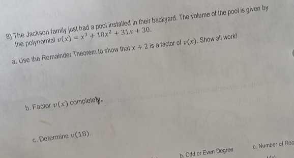 The Jackson family just had a pool installed in their backyard. The volume of the pool is given by
the polynomial v(x)=x^3+10x^2+31x+30. 
a. Use the Remainder Theorem to show that x+2 is a factor of v(x). Show all work!
b. Factor v(x) completely.
c. Determine v(18).
b. Odd or Even Degree c. Number of Roo