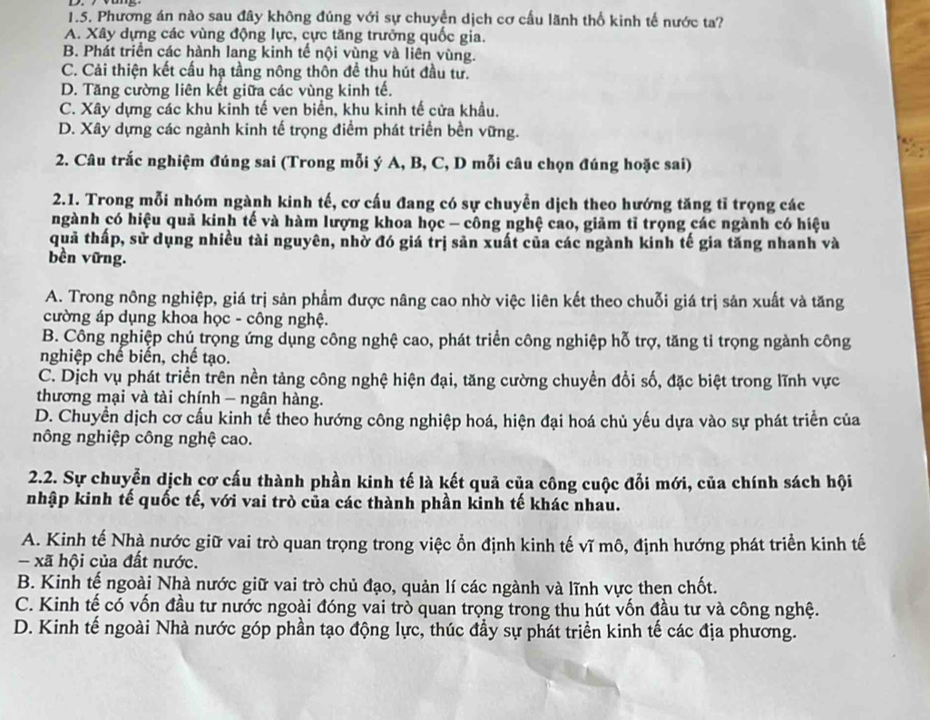 Phương án nào sau đây không đúng với sự chuyền dịch cơ cấu lãnh thổ kinh tế nước ta?
A. Xây dựng các vùng động lực, cực tăng trưởng quốc gia.
B. Phát triển các hành lang kinh tế nội vùng và liên vùng.
C. Cải thiện kết cấu hạ tầng nông thôn đề thu hút đầu tư.
D. Tăng cường liên kết giữa các vùng kinh tế.
C. Xây dựng các khu kinh tế ven biển, khu kinh tế cửa khẩu.
D. Xây dựng các ngành kinh tế trọng điểm phát triển bền vững.
2. Câu trắc nghiệm đúng sai (Trong mỗi ý A, B, C, D mỗi câu chọn đúng hoặc sai)
2.1. Trong mỗi nhóm ngành kinh tế, cơ cấu đang có sự chuyển dịch theo hướng tăng tĩ trọng các
ngành có hiệu quả kinh tế và hàm lượng khoa học - công nghệ cao, giảm tỉ trọng các ngành có hiệu
quả thấp, sử dụng nhiều tài nguyên, nhờ đó giá trị sản xuất của các ngành kinh tế gia tăng nhanh và
bền vững.
A. Trong nông nghiệp, giá trị sản phẩm được nâng cao nhờ việc liên kết theo chuỗi giá trị sản xuất và tăng
cường áp dụng khoa học - công nghệ.
B. Công nghiệp chú trọng ứng dụng công nghệ cao, phát triển công nghiệp hỗ trợ, tăng tỉ trọng ngành công
nghiệp chế biến, chế tạo.
C. Dịch vụ phát triển trên nền tảng công nghệ hiện đại, tăng cường chuyền đổi số, đặc biệt trong lĩnh vực
thương mại và tài chính - ngân hàng.
D. Chuyển dịch cơ cấu kinh tế theo hướng công nghiệp hoá, hiện đại hoá chủ yếu dựa vào sự phát triển của
nông nghiệp công nghệ cao.
2.2. Sự chuyển dịch cơ cấu thành phần kinh tế là kết quả của công cuộc đổi mới, của chính sách hội
nhập kinh tế quốc tế, với vai trò của các thành phần kinh tế khác nhau.
A. Kinh tế Nhà nước giữ vai trò quan trọng trong việc ổn định kinh tế vĩ mô, định hướng phát triển kinh tế
- xã hội của đất nước.
B. Kinh tế ngoài Nhà nước giữ vai trò chủ đạo, quản lí các ngành và lĩnh vực then chốt.
C. Kinh tế có vốn đầu tư nước ngoài đóng vai trò quan trọng trong thu hút vốn đầu tư và công nghệ.
D. Kinh tế ngoài Nhà nước góp phần tạo động lực, thúc đầy sự phát triển kinh tế các địa phương.