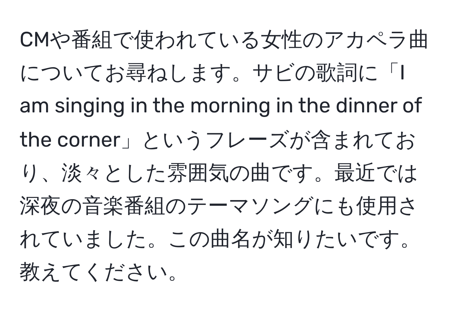 CMや番組で使われている女性のアカペラ曲についてお尋ねします。サビの歌詞に「I am singing in the morning in the dinner of the corner」というフレーズが含まれており、淡々とした雰囲気の曲です。最近では深夜の音楽番組のテーマソングにも使用されていました。この曲名が知りたいです。教えてください。