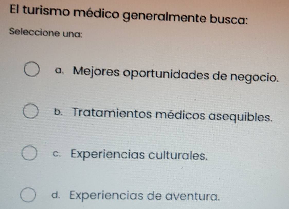 El turismo médico generalmente busca:
Seleccione una:
a. Mejores oportunidades de negocio.
b. Tratamientos médicos asequibles.
c. Experiencias culturales.
d. Experiencias de aventura.