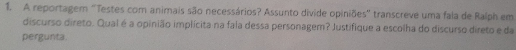 A reportagem “Testes com animais são necessários? Assunto divide opiniões" transcreve uma fala de Ralph em 
discurso direto. Qual é a opinião implícita na fala dessa personagem? Justifique a escolha do discurso direto e da 
pergunta.