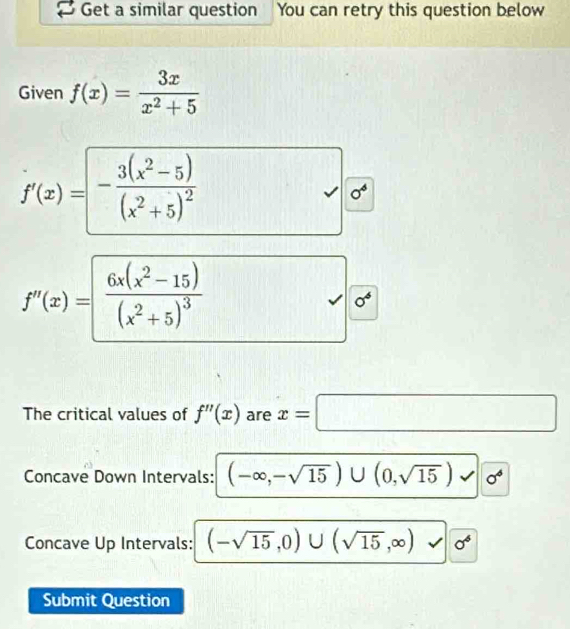 Get a similar question You can retry this question below 
Given f(x)= 3x/x^2+5 
f'(x)=-frac 3(x^2-5)(x^2+5)^2
0^6
f'(x)=frac 6x(x^2-15)(x^2+5)^3
0^6
The critical values of f''(x) are x=□
Concave Down Intervals: (-∈fty ,-sqrt(15))∪ (0,sqrt(15)) x sigma^6
Concave Up Intervals: (-sqrt(15),0)∪ (sqrt(15),∈fty ) sigma^6
Submit Question