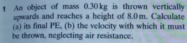 An object of mass 0.30 kg is thrown vertically 
upwards and reaches a height of 8.0m. Calculate 
(a) its final PE, (b) the velocity with which it must 
be thrown, neglecting air resistance.