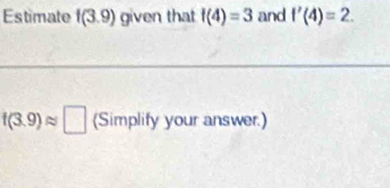 Estimate f(3.9) given that f(4)=3 and f'(4)=2.
f(3.9)approx □ (Simplify your answer.)