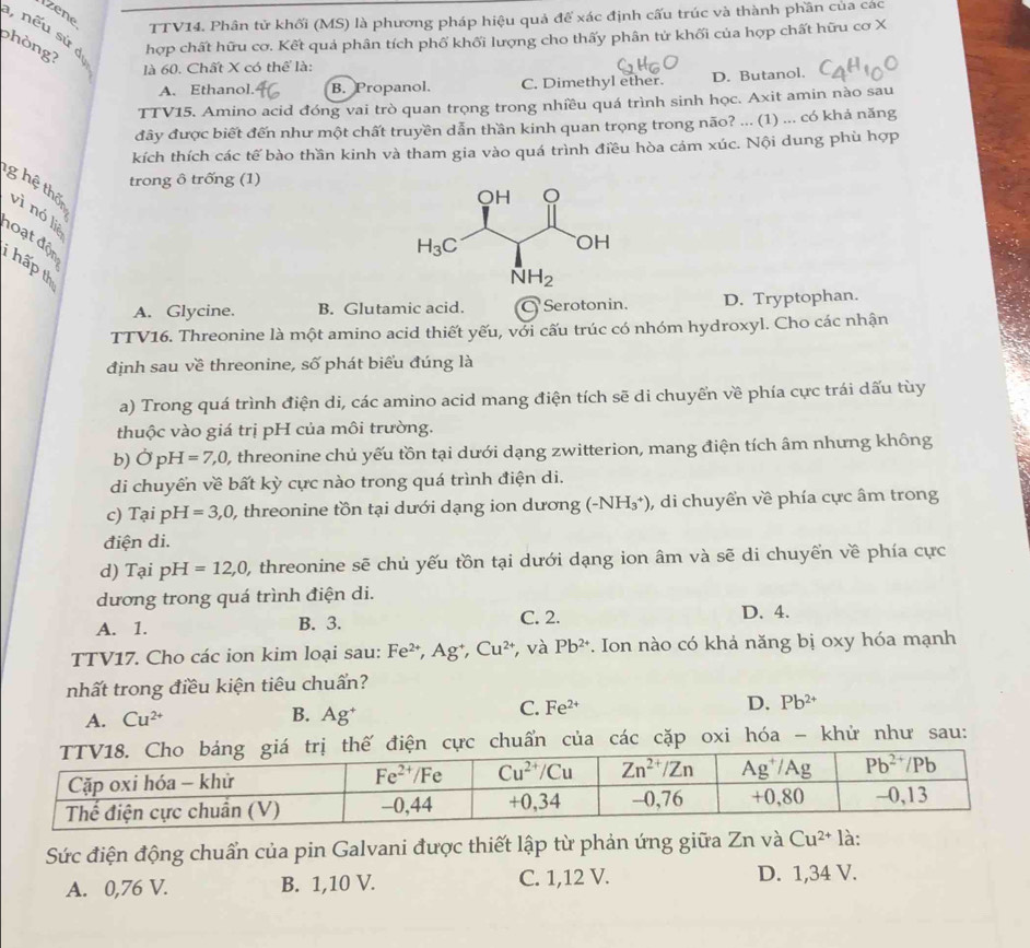 Izene
TTV14. Phân tử khối (MS) là phương pháp hiệu quả để xác định cấu trúc và thành phần của các
1, nếu sứ dị
phòng?
hợp chất hữu cơ. Kết quả phân tích phố khối lượng cho thấy phân tử khối của hợp chất hữu cơ X
là 60. Chất X có thể là:
A. Ethanol. B. Propanol. C. Dimethyl ether. D. Butanol.
TTV15, Amino acid đóng vai trò quan trọng trong nhiều quá trình sinh học. Axit amin nào sau
đây được biết đến như một chất truyền dẫn thần kinh quan trọng trong não? ... (1) ... có khả năng
kích thích các tế bào thần kinh và tham gia vào quá trình điều hòa cám xúc. Nội dung phù hợp
trong ô trống (1)
ghệ thốn
vì nó liè
đoạt độn
hấp th
A. Glycine. B. Glutamic acid. C Serotonin. D. Tryptophan.
TTV16. Threonine là một amino acid thiết yếu, với cấu trúc có nhóm hydroxyl. Cho các nhận
định sau về threonine, số phát biểu đúng là
a) Trong quá trình điện di, các amino acid mang điện tích sẽ di chuyển về phía cực trái dấu tùy
thuộc vào giá trị pH của môi trường.
b) OpH=7,0, 0, threonine chủ yếu tồn tại dưới dạng zwitterion, mang điện tích âm nhưng không
di chuyển về bất kỳ cực nào trong quá trình điện di.
c) Taiph 1 =3,0 0, threonine tồn tại dưới dạng ion dương (-NH_3^(+) , di chuyển về phía cực âm trong
điện di.
d) Tại pH=12,0, 0, threonine sẽ chủ yếu tồn tại dưới dạng ion âm và sẽ di chuyển về phía cực
dương trong quá trình điện di.
A. 1. B. 3. C. 2. D. 4.
TTV17. Cho các ion kim loại sau: Fe^2+),Ag^+,Cu^(2+) , và Pb^(2+) *. Ion nào có khả năng bị oxy hóa mạnh
nhất trong điều kiện tiêu chuẩn?
D. Pb^(2+)
A. Cu^(2+) B. Ag^+
C. Fe^(2+)
c chuẩn của các cặp oxi hóa - khử như sau:
Sức điện động chuẩn của pin Galvani được thiết lập từ phản ứng giữa Zn và Cu^(2+) là:
A. 0,76 V. B. 1,10 V. C. 1,12 V. D. 1,34 V.