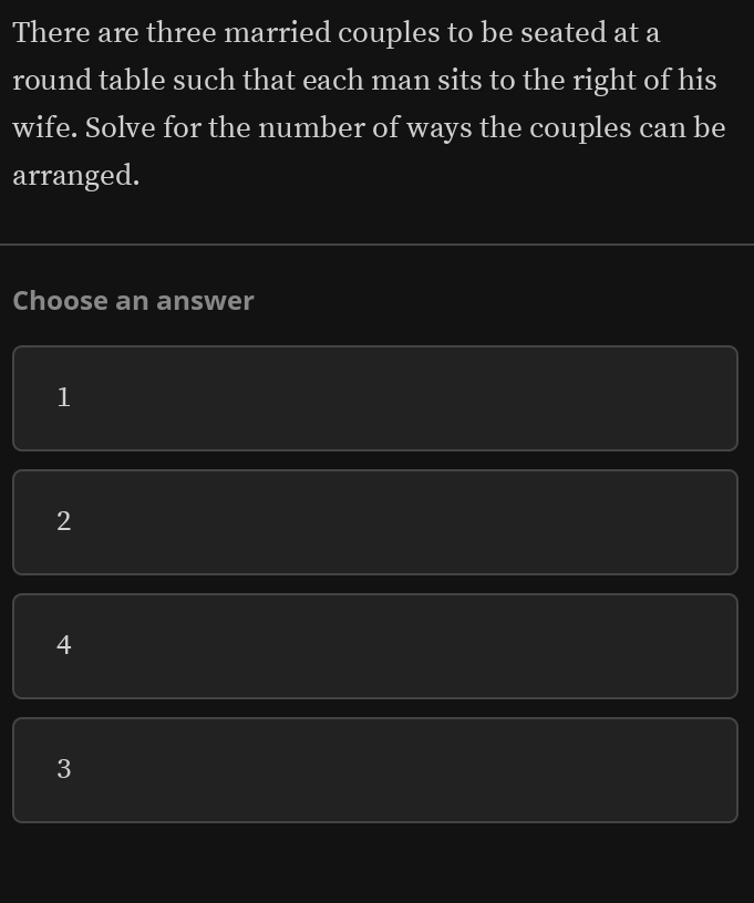 There are three married couples to be seated at a
round table such that each man sits to the right of his
wife. Solve for the number of ways the couples can be
arranged.
Choose an answer
1
2
4
3