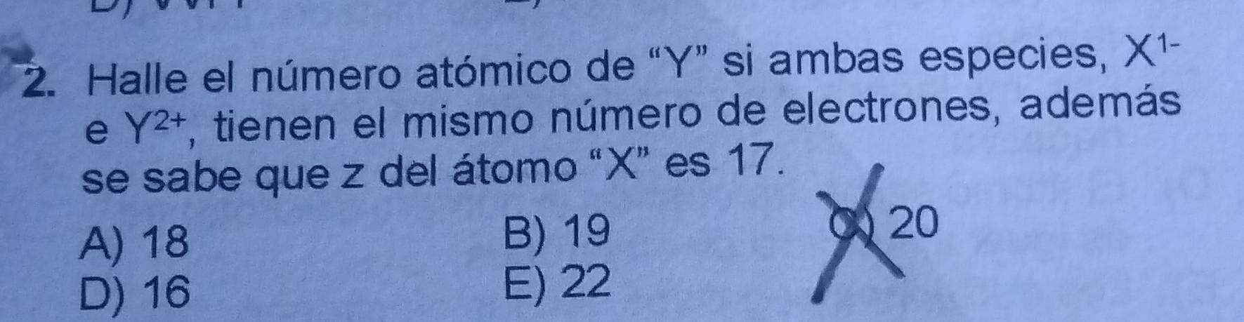 Halle el número atómico de “ Y ” si ambas especies, x (1-
e Y^(2+) , tienen el mismo número de electrones, además
se sabe que z del átomo “ X ” es 17.
A) 18 B) 19
20
D) 16 E) 22