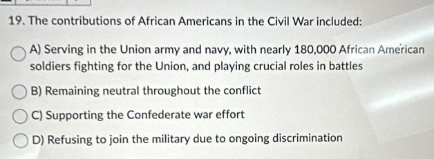 The contributions of African Americans in the Civil War included:
A) Serving in the Union army and navy, with nearly 180,000 African American
soldiers fighting for the Union, and playing crucial roles in battles
B) Remaining neutral throughout the conflict
C) Supporting the Confederate war effort
D) Refusing to join the military due to ongoing discrimination