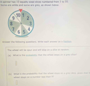 A spinner has 10 equally sized slices numbered from 1 to 10. 
Some are white and some are grey, as shown below.
10 1
9 2
8 3
7 4
6 5
Answer the following questions. Write each answer as a fraction 
The wheel will be spun and will stop on a slice at random. 
(a) What is the probablity that the wheel stops on a grey slice? 
(b) What is the probability that the wheel stops on a grey slice, given that t 
wheel stops on a number less than 9?