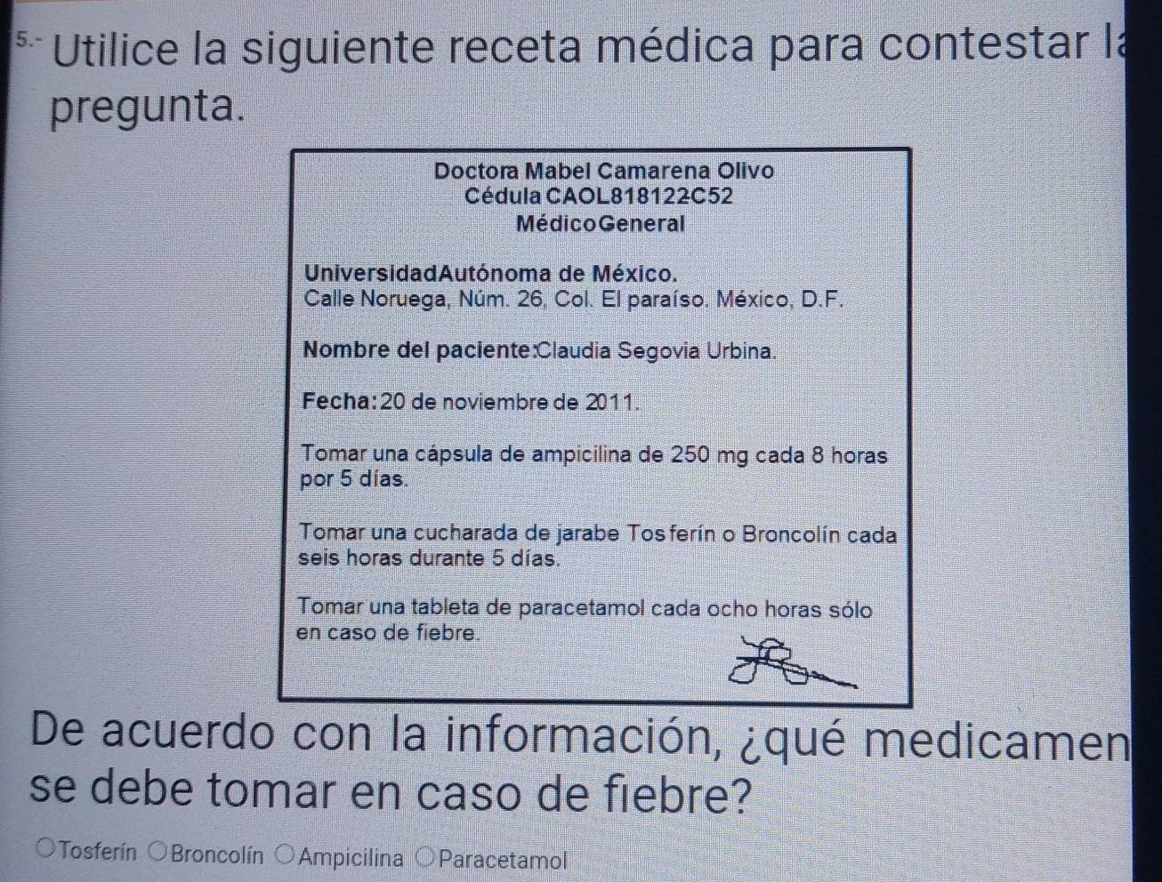 5.- Utilice la siguiente receta médica para contestar la
pregunta.
Doctora Mabel Camarena Olivo
Cédula CAOL818122C52
MédicoGeneral
UniversidadAutónoma de México.
Calle Noruega, Núm. 26, Col. El paraíso. México, D.F.
Nombre del paciente:Claudia Segovia Urbina.
Fecha: 20 de noviembre de 2011.
Tomar una cápsula de ampicilina de 250 mg cada 8 horas
por 5 días.
Tomar una cucharada de jarabe Tosferín o Broncolín cada
seis horas durante 5 días.
Tomar una tableta de paracetamol cada ocho horas sólo
en caso de fiebre.
De acuerdo con la información, ¿qué medicamen
se debe tomar en caso de fiebre?
Tosferín OBroncolín Ampicilina Paracetamol