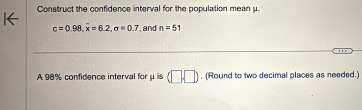 Construct the confidence interval for the population mean μ.
c=0.98, overline x=6.2, sigma =0.7 , and n=51
A 98% confidence interval for μ is (□ ,□ ). (Round to two decimal places as needed.)