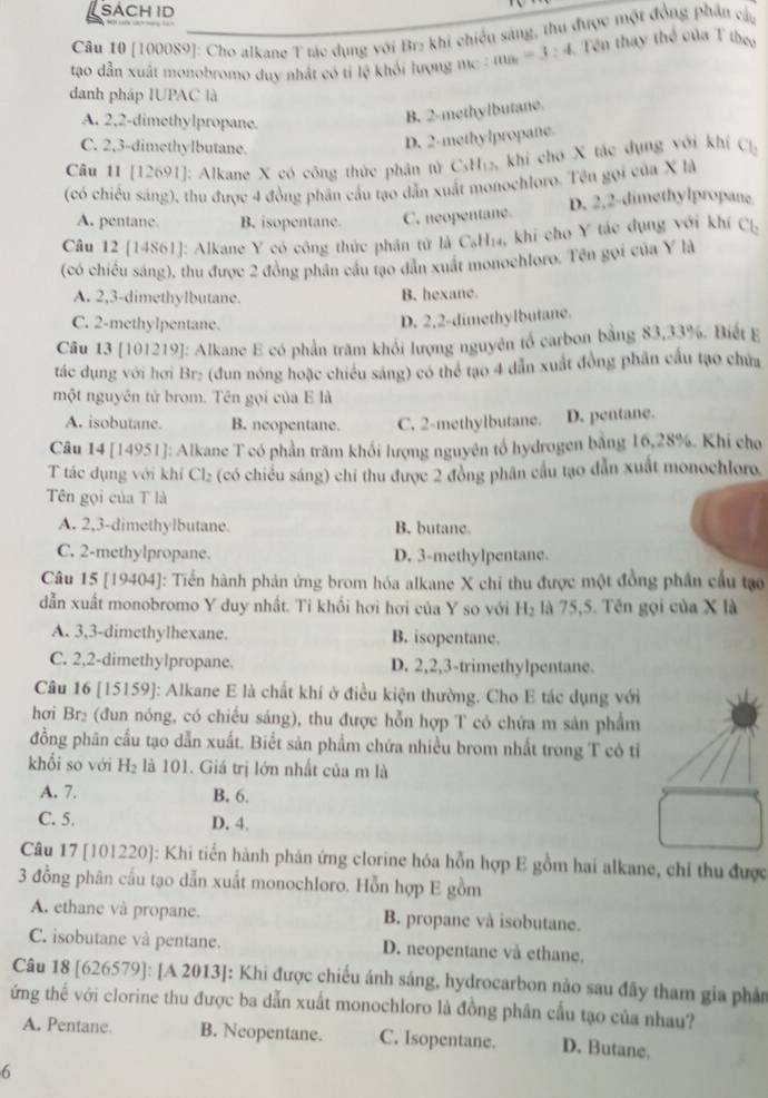 sách id
Câu 10 [100089]: Cho alkane T tác dụng với Br₂ khi chiếu sáng, thu được một đồng phần cây
tạo dẫn xuất monobromo duy nhất có tỉ 6 1 khối lượng mc m_a=3:4 Tên thay thể của T theo
danh pháp IUPAC là
A. 2,2-dimethylpropane.
B. 2-methylbutane.
C. 2,3-dimethylbutane.
D. 2-methylpropane
Câu 11 [12691]: Alkane X có công thức phân tử CiH_1 2, khi cho X tác dụng với khí Cl_2
(có chiều sáng), thu được 4 đồng phân cầu tạo dẫn xuất monochloro. Tên gọi của X là
A. pentane B. isopentane. C. neopentane. D. 2,2-dimethylpropane
Câu 12 [14861]: Alkane Y có công thức phân tử là C₆H₁₄, khi cho Y tác đụng với khí Cl_2
(có chiều sáng), thu được 2 đồng phân cầu tạo dân xuất monochloro. Tên gọi của Y là
A. 2,3-dimethylbutane.
B. hexane.
C. 2-methylpentane.
D. 2,2-dimethylbutane.
Câu 13 [101219]: Alkane E có phần trăm khổi lượng nguyên tổ carbon bằng 83,33%. Biết E
tác dụng với hơi Br: (đun nóng hoặc chiều sáng) có thể tạo 4 dẫn xuất đồng phân cầu tạo chứa
một nguyên tử brom. Tên gọi của E là
A. isobutane. B. neopentane. C. 2-methylbutane. D. pentane.
Câu 14 [14951]: Alkane T có phần trăm khối lượng nguyên tổ hydrogen bằng 16,28%. Khi cho
T tác dụng với khí Cl_2 (có chiều sáng) chỉ thu được 2 đồng phân cầu tạo dẫn xuất monochloro.
Tên gọi của T là
A. 2,3-dimethylbutane. B. butane.
C. 2-methylpropane. D. 3-methylpentane.
Câu 15 [19404]: Tiến hành phản ứng brom hóa alkane X chi thu được một đồng phân cầu tạo
dẫn xuất monobromo Y duy nhất. Ti khối hơi hơi của Y so với H_2 là 75,5. Tên gọi của X là
A. 3,3-dimethylhexane. B. isopentane.
C. 2,2-dimethylpropane. D. 2,2,3-trimethylpentane.
Câu 16 [15159]: Alkane E là chất khí ở điều kiện thường. Cho E tác dụng với
hơi Br₂ (đun nóng, có chiều sáng), thu được hỗn hợp T có chứa m sản phẩm
đồng phân cầu tạo dẫn xuất. Biết sản phẩm chứa nhiều brom nhất trong T có tỉ
khổi so với H_2 là 101. Giá trị lớn nhất của m là
A. 7. B. 6.
C. 5. D. 4.
Câu 17 [101220]: Khi tiến hành phản ứng clorine hóa hỗn hợp E gồm hai alkane, chỉ thu được
3 đồng phân cầu tạo dẫn xuất monochloro. Hỗn hợp E gồm
A. ethane và propane. B. propane và isobutane.
C. isobutane và pentane. D. neopentane và ethane.
Câu 18 [626579]: [A 2013]: Khi được chiếu ánh sáng, hydrocarbon nào sau đây tham gia phản
ứng thế với clorine thu được ba dẫn xuất monochloro là đồng phân cấu tạo của nhau?
A. Pentane. B. Neopentane. C. Isopentane. D. Butane.
6