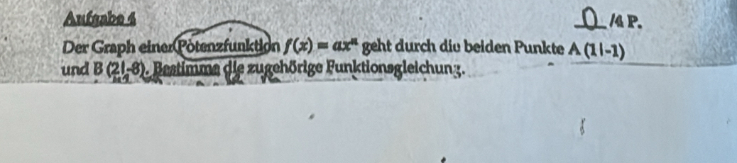 Aufgabe 4 _ /4P. 
Der Graph einer Pötenzfunktion f(x)=ax^n geht durch die beiden Punkte A(1|-1)
und B(21,-8) D. Bestimme die zugehörige Funktionsgleichung.