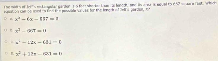 The width of Jeff's rectangular garden is 6 feet shorter than its length, and its area is equal to 667 square feet. Which
equation can be used to find the possible values for the length of Jeff's garden, x?
A. x^2-6x-667=0
B. x^2-667=0
C. x^2-12x-631=0
D. x^2+12x-631=0