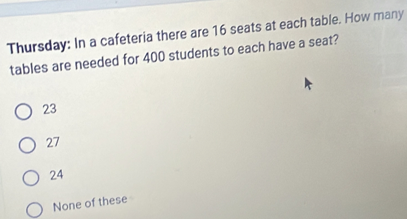 Thursday: In a cafeteria there are 16 seats at each table. How many
tables are needed for 400 students to each have a seat?
23
27
24
None of these