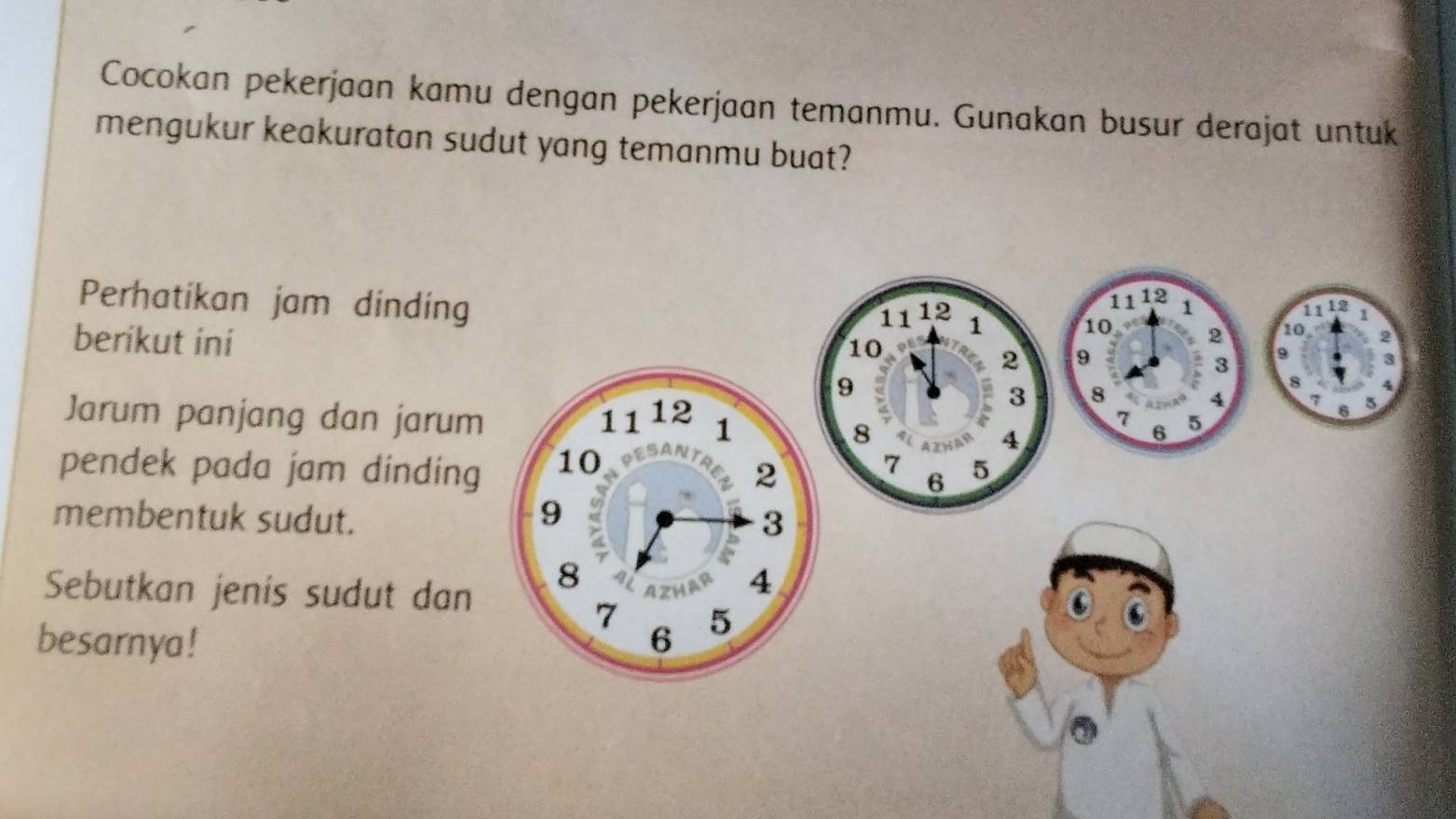 Cocokan pekerjaan kamu dengan pekerjaan temanmu. Gunakan busur derajat untuk 
mengukur keakuratan sudut yang temanmu buat? 
Perhatikan jam dinding
11 12 1
11 12 1 2 10 2
berikut ini
10 1112 1
10
2 9
3 9
9
3 8
8
4 7 6 5
Jarum panjang dan jarum 6 5
8
7
4
7
pendek pada jam dinding 5
6
membentuk sudut. 
Sebutkan jenis sudut dan 
besarnya!