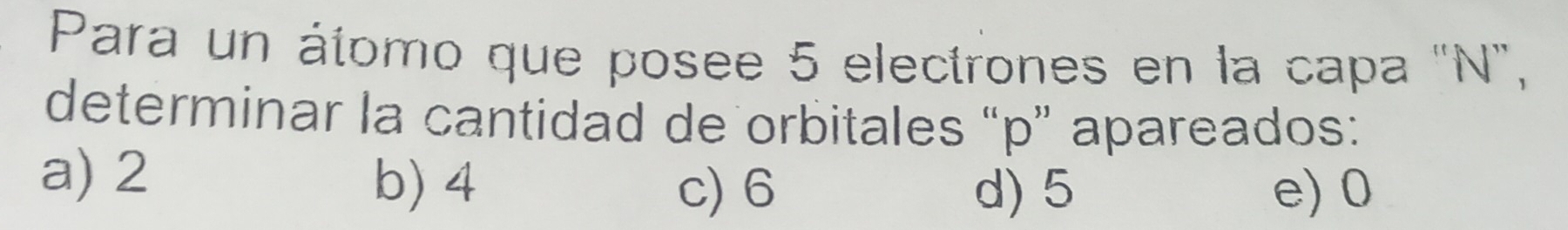 Para un álomo que posee 5 electrones en la capa "N",
determinar la cantidad de orbitales “ p ” apareados:
a) 2 b) 4
c) 6 d) 5 e) 0