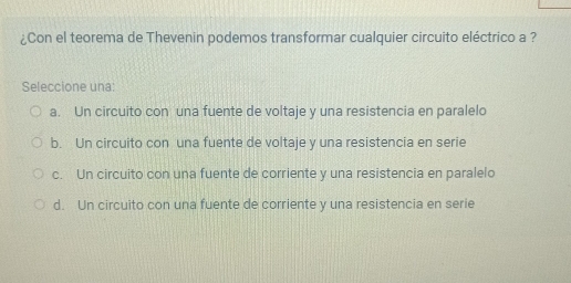 ¿Con el teorema de Thevenin podemos transformar cualquier circuito eléctrico a ?
Seleccione una:
a. Un circuito con una fuente de voltaje y una resistencia en paralelo
b. Un circuito con una fuente de voltaje y una resistencia en serie
c. Un circuito con una fuente de corriente y una resistencia en paralelo
d. Un circuito con una fuente de corriente y una resistencia en serie