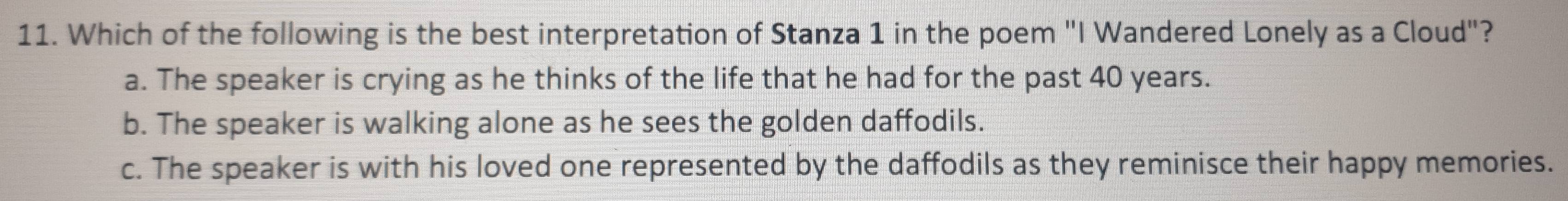 Which of the following is the best interpretation of Stanza 1 in the poem "I Wandered Lonely as a Cloud"?
a. The speaker is crying as he thinks of the life that he had for the past 40 years.
b. The speaker is walking alone as he sees the golden daffodils.
c. The speaker is with his loved one represented by the daffodils as they reminisce their happy memories.