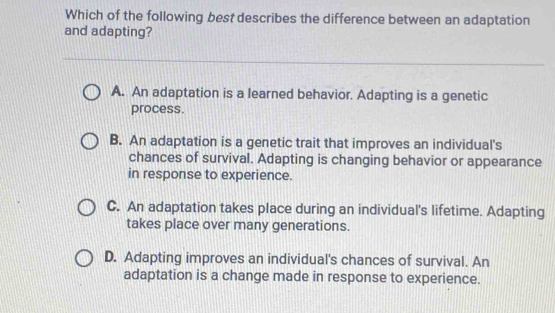 Which of the following best describes the difference between an adaptation
and adapting?
A. An adaptation is a learned behavior. Adapting is a genetic
process.
B. An adaptation is a genetic trait that improves an individual's
chances of survival. Adapting is changing behavior or appearance
in response to experience.
C. An adaptation takes place during an individual's lifetime. Adapting
takes place over many generations.
D. Adapting improves an individual's chances of survival. An
adaptation is a change made in response to experience.