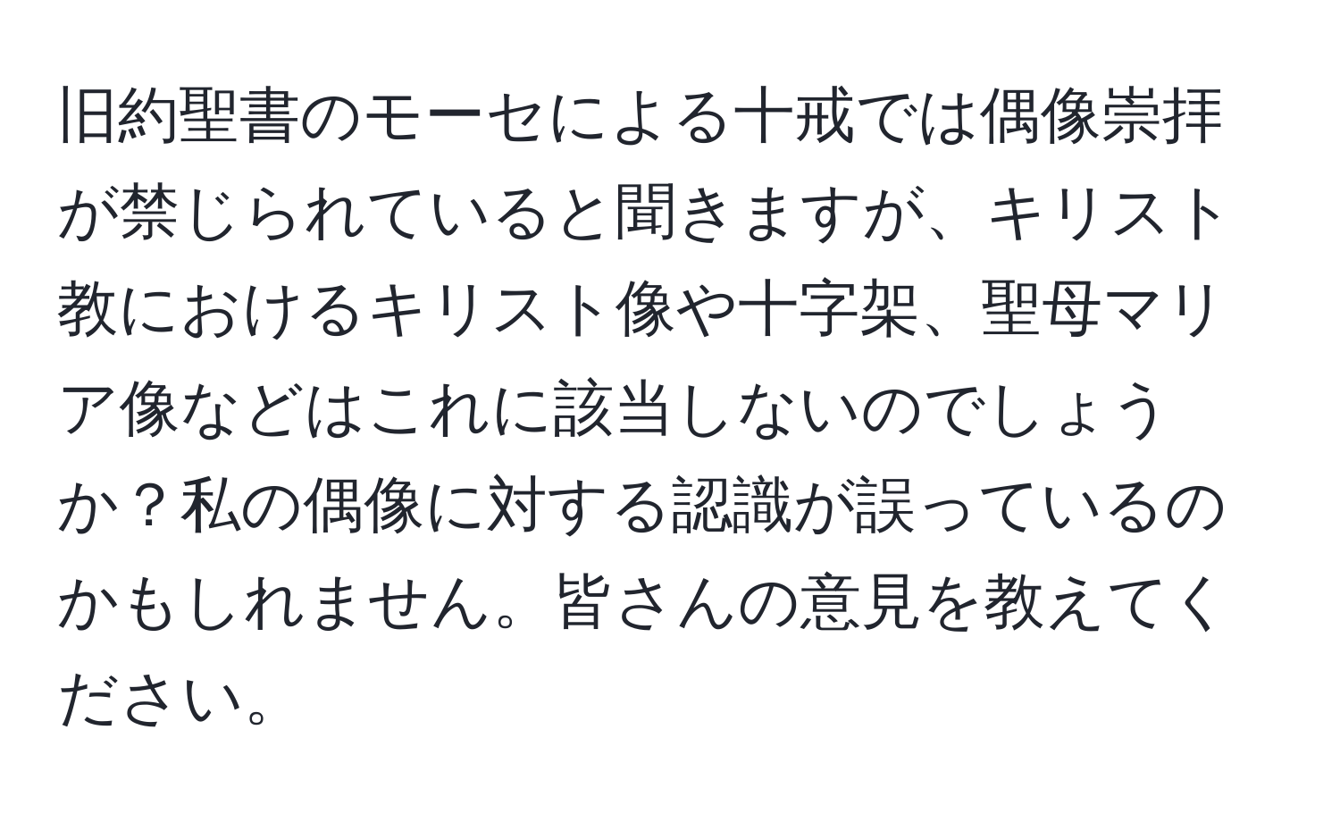 旧約聖書のモーセによる十戒では偶像崇拝が禁じられていると聞きますが、キリスト教におけるキリスト像や十字架、聖母マリア像などはこれに該当しないのでしょうか？私の偶像に対する認識が誤っているのかもしれません。皆さんの意見を教えてください。