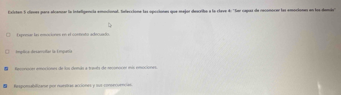 Existen 5 claves para alcanzar la inteligencia emocional. Seleccione las opcciones que mejor describa a la clave 4: "Ser capaz de reconocer las emociones en los demás"
Expresar las emociones en el contexto adecuado.
Implica desarrollar la Empatía
Reconocer emociones de los demás a través de reconocer mis emociones.
Responsabilizarse por nuestras acciones y sus consecuencias.