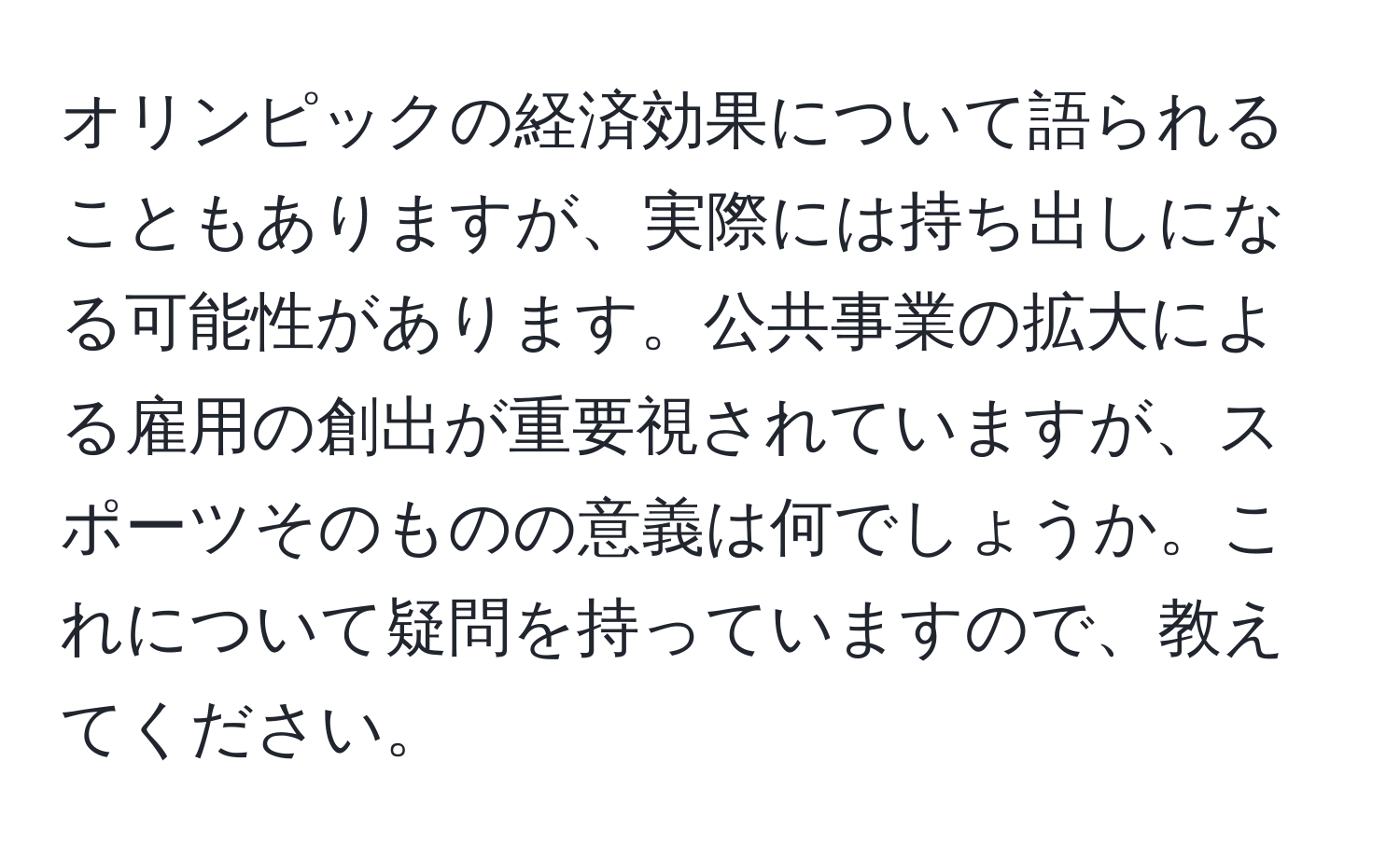 オリンピックの経済効果について語られることもありますが、実際には持ち出しになる可能性があります。公共事業の拡大による雇用の創出が重要視されていますが、スポーツそのものの意義は何でしょうか。これについて疑問を持っていますので、教えてください。