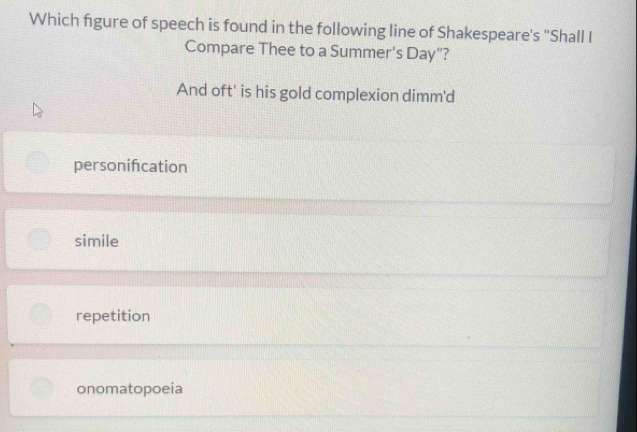 Which figure of speech is found in the following line of Shakespeare's 'Shall I
Compare Thee to a Summer's Day"?
And oft' is his gold complexion dimm'd
personifcation
simile
repetition
onomatopoeia