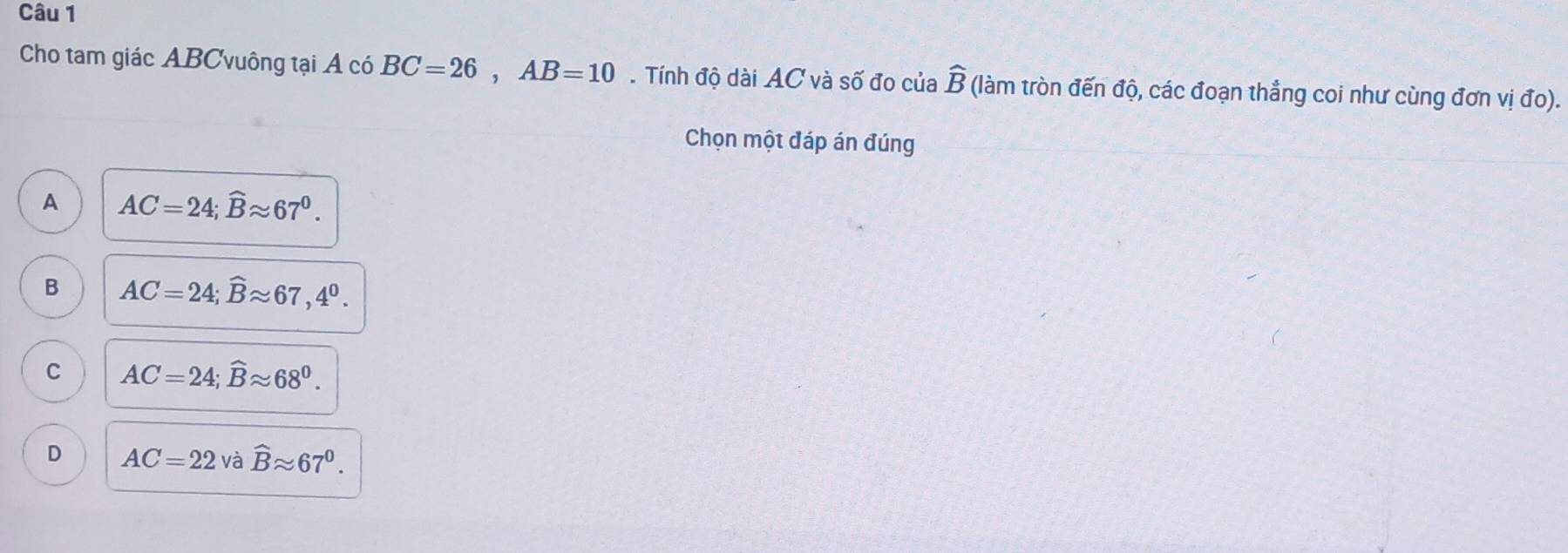 Cho tam giác ABCvuông tại Á có BC=26, AB=10. Tính độ dài AC và số đo của widehat B (làm tròn đến độ, các đoạn thẳng coi như cùng đơn vị đo).
Chọn một đáp án đúng
A AC=24; widehat Bapprox 67^0.
B AC=24; widehat Bapprox 67, 4^0.
C AC=24; widehat Bapprox 68^0.
D AC=22 và widehat Bapprox 67^0.