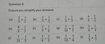 Ensure you simplify your answers 
(a)  2/5 + 1/2  (b)  2/7 + 1/2  (c)  1/3 + 1/2  (d)  4/5 - 2/3 
(e)  8/9 - 1/3  (f)  2/3 + 1/6  (g)  3/10 + 2/5  (h)  3/8 + 1/4 
(i)  7/15 - 1/5  (j)  3/4 - 2/5  (k)  3/10 + 3/8  (1)  2/5 + 4/7 