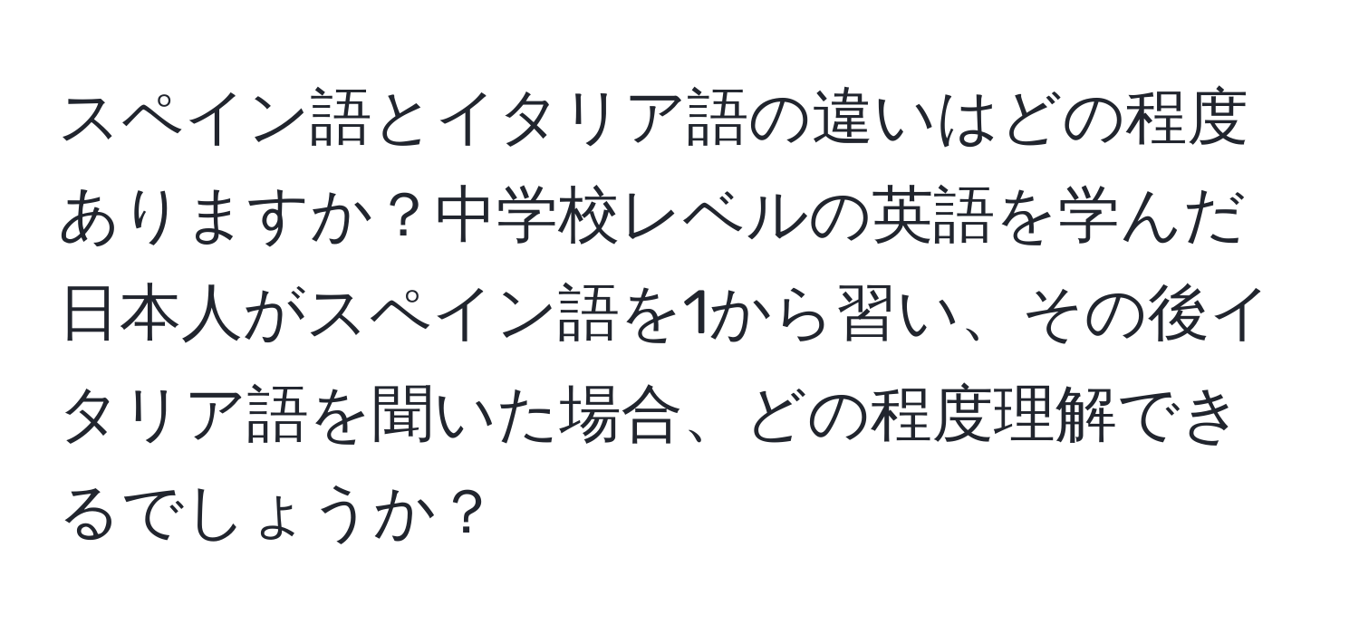 スペイン語とイタリア語の違いはどの程度ありますか？中学校レベルの英語を学んだ日本人がスペイン語を1から習い、その後イタリア語を聞いた場合、どの程度理解できるでしょうか？