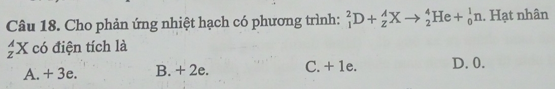 Cho phản ứng nhiệt hạch có phương trình: _1^2D+_Z^AX to _2^4He+_0^1n. Hạt nhân
_z^AX có điện tích là
A. + 3e. B. + 2e. C. + 1e.
D. 0.