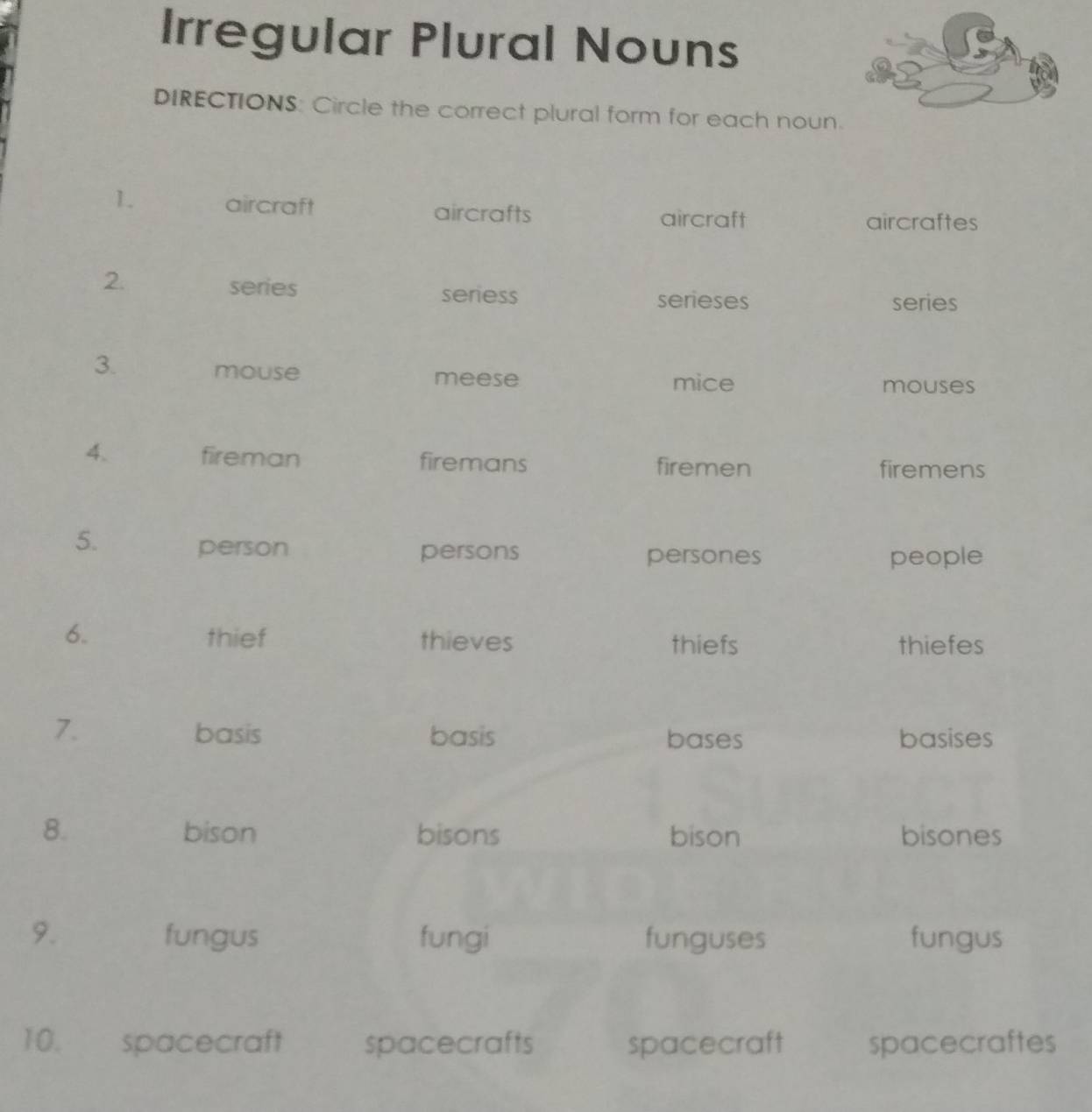 Irregular Plural Nouns 
DIRECTIONS: Circle the correct plural form for each noun. 
1. aircraft aircrafts aircraft 
aircraftes 
2. series seriess 
serieses series 
3. 
mouse meese mice 
mouses 
4. fireman firemans firemen 
firemens 
5. 
person persons persones people 
6. thief thieves thiefs thiefes 
7. basis basis bases basises 
8. bison bisons bison bisones 
9. fungus fungi funguses fungus 
10. spacecraft spacecrafts spacecraft spacecraftes