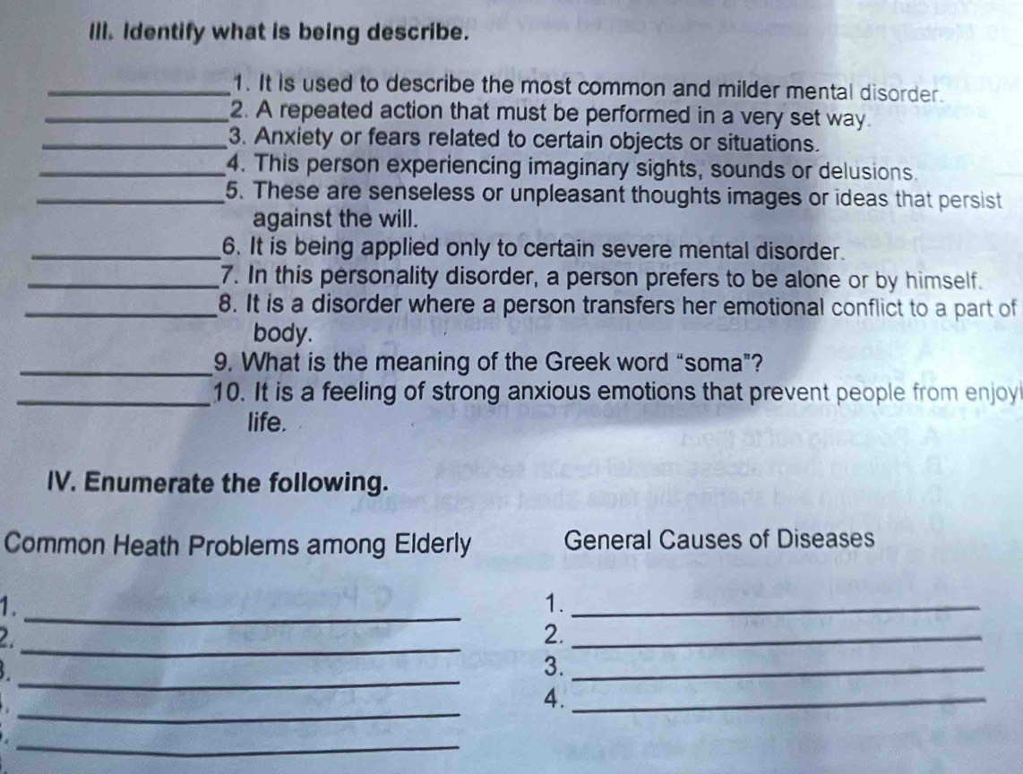 Ill. Identify what is being describe. 
_1. It is used to describe the most common and milder mental disorder. 
_2. A repeated action that must be performed in a very set way. 
_3. Anxiety or fears related to certain objects or situations. 
_4. This person experiencing imaginary sights, sounds or delusions. 
_5. These are senseless or unpleasant thoughts images or ideas that persist 
against the will. 
_6. It is being applied only to certain severe mental disorder. 
_7. In this personality disorder, a person prefers to be alone or by himself. 
_8. It is a disorder where a person transfers her emotional conflict to a part of 
body. 
_9. What is the meaning of the Greek word “soma”? 
_10. It is a feeling of strong anxious emotions that prevent people from enjoy 
life. 
IV. Enumerate the following. 
Common Heath Problems among Elderly General Causes of Diseases 
1._ 
1._ 
_ 
2 
2._ 
_ 
3._ 
_ 
4._ 
_.