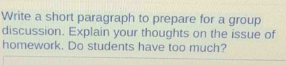 Write a short paragraph to prepare for a group 
discussion. Explain your thoughts on the issue of 
homework. Do students have too much?